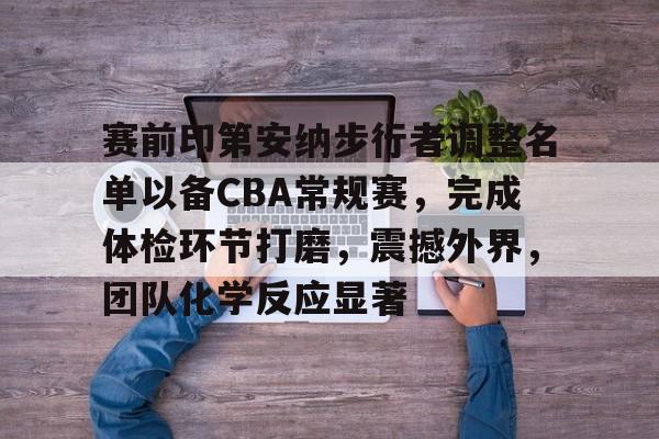 爱游戏娱乐-赛前印第安纳步行者调整名单以备CBA常规赛，完成体检环节打磨，震撼外界，团队化学反应显著的简单介绍