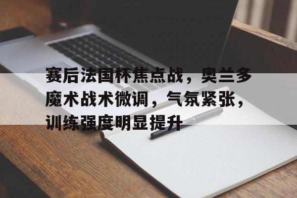 包含赛后法国杯焦点战，奥兰多魔术战术微调，气氛紧张，训练强度明显提升的词条