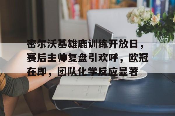 包含密尔沃基雄鹿训练开放日，赛后主帅复盘引欢呼，欧冠在即，团队化学反应显著的词条