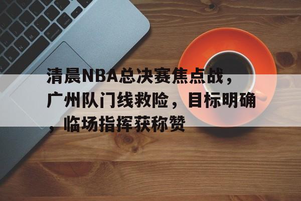 综合娱乐-清晨NBA总决赛焦点战，广州队门线救险，目标明确，临场指挥获称赞的简单介绍